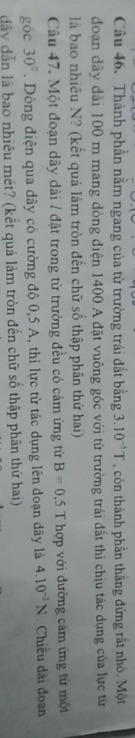 Thành phần nằm ngang của từ trường trái đất bằng 3.10^(-5)T , còn thành phần thắng đứng rất nhỏ. Một 
đoạn dây dài 100 m mang dòng điện 1400 A đặt vuông góc với từ trường trái đất thì chịu tác dụng của lực từ 
là bao nhiêu N? (kết quả làm tròn đến chữ số thập phân thứ hai) 
Câu 47. Một đoạn dây dài / đặt trong từ trường đều có cảm ứng từ B=0,5T hợp với đường cảm ứng từ một 
góc 30°. Dòng điện qua dây có cường độ 0,5 A, thì lực từ tác dụng lên đoạn dây là 4.10^(-2)N Chiều dài đoạn
dây dẫn là bao nhiêu mét? (kết quả làm tròn đến chữ số thập phân thứ hai)