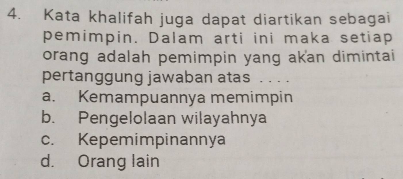 Kata khalifah juga dapat diartikan sebagai
pemimpin. Dalam arti ini maka setiap
orang adalah pemimpin yang akan dimintai
pertanggung jawaban atas ...
a. Kemampuannya memimpin
b. Pengelolaan wilayahnya
c. Kepemimpinannya
d. Orang lain