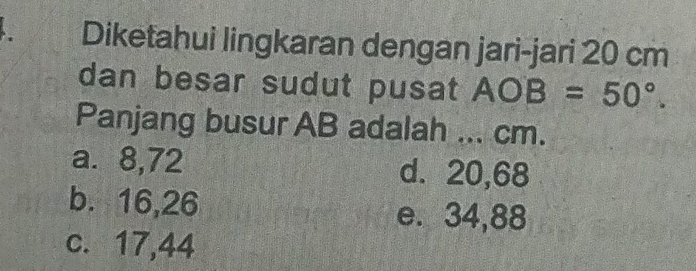 Diketahui lingkaran dengan jari-jari 20 cm
dan besar sudut pusat AOB=50°. 
Panjang busur AB adalah ... cm.
a. 8,72 d. 20,68
b. 16, 26
e. 34,88
c. 17,44