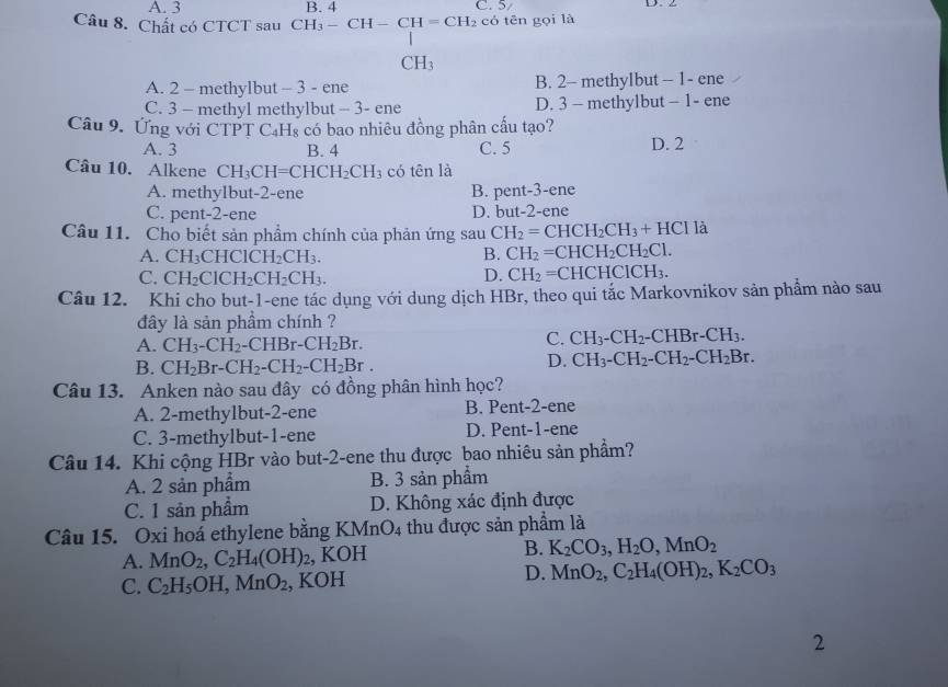 A. 3 B. 4 C. 5/ D、Z
Câu 8. Chất có CTCT sau CH_3-CH-CH=CH_2 có tēn gọi là
CH_3
A. 2 - methylbut - 3 - ene B. 2- methylbut - 1- ene
C. 3 - methyl methylbut - 3- ene D. 3 - methylbut - 1- ene
Câu 9. Ứng với CTPT C₄Hs có bao nhiêu đồng phân cấu tạo?
A. 3 B. 4 C. 5 D. 2
Câu 10. Alkene CH_3CH=CHCH_2CH_3 có tên là
A. methyIbut-2-ene B. pent-3-ene
C. pent-2-ene D. but-2-ene
Câu 11. Cho biết sản phẩm chính của phản ứng sau CH_2=CHCH_2CH_3+HCl là
A. CH_3CHClCH_2CH_3. B. CH_2=CHCH_2CH_2Cl.
C. CH_2ClCH_2CH_2CH_3.
D. CH_2= CH [CHClCH_3.
Câu 12. Khi cho but-1-ene tác dụng với dung dịch HBr, theo qui tắc Markovnikov sản phẩm nào sau
đây là sản phầm chính ?
A. CH_3-CH_2-CHBr-CH_2Br.
C. CH_3-CH_2-CHBr-CH_3.
B. CH_2Br-CH_2-CH_2-CH_2Br.
D. CH_3-CH_2-CH_2-CH_2Br.
Câu 13. Anken nào sau đây có đồng phân hình học?
A. 2-methylbut-2-ene B. Pent-2-ene
C. 3-methylbut-1-ene D. Pent-1-ene
Câu 14. Khi cộng HBr vào but-2-ene thu được bao nhiêu sản phẩm?
A. 2 sản phẩm B. 3 sản phẩm
C. 1 sản phẩm D. Không xác định được
Câu 15. Oxi hoá ethylene bằng K MnO_4 thu được sản phẩm là
A. MnO_2,C_2H_4(OH)_2 , KOH B. K_2CO_3,H_2O,MnO_2
C. C_2H_5OH,MnO_2 , KOH D. MnO_2,C_2H_4(OH)_2,K_2CO_3
2