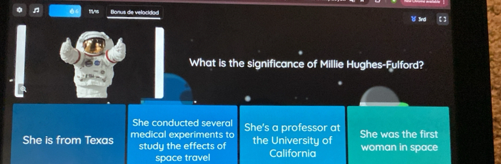 ♫ 11/i5 Bonus de velocidad 
What is the significance of Millie Hughes-Fulford? 
She conducted several 
She is from Texas medical experiments to She's a professor at She was the first 
study the effects of the University of woman in space 
space travel California