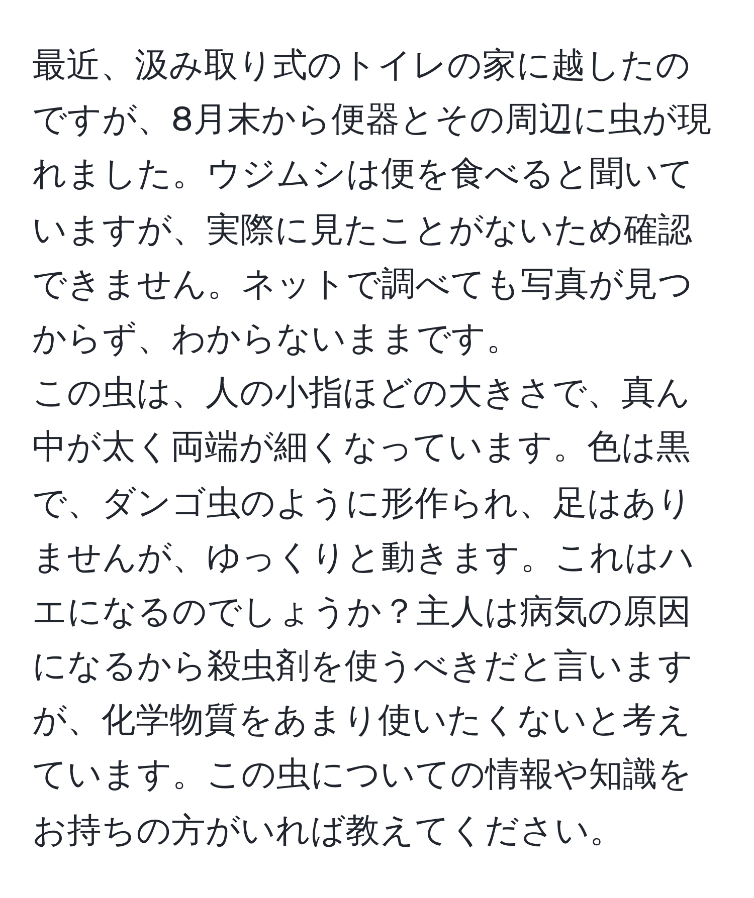 最近、汲み取り式のトイレの家に越したのですが、8月末から便器とその周辺に虫が現れました。ウジムシは便を食べると聞いていますが、実際に見たことがないため確認できません。ネットで調べても写真が見つからず、わからないままです。  
この虫は、人の小指ほどの大きさで、真ん中が太く両端が細くなっています。色は黒で、ダンゴ虫のように形作られ、足はありませんが、ゆっくりと動きます。これはハエになるのでしょうか？主人は病気の原因になるから殺虫剤を使うべきだと言いますが、化学物質をあまり使いたくないと考えています。この虫についての情報や知識をお持ちの方がいれば教えてください。