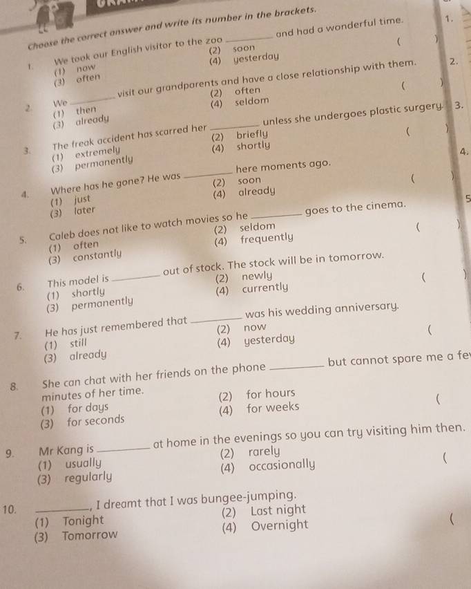 Choose the correct answer and write its number in the brackets.
 
1. We took our English visitor to the zoo _and had a wonderful time.
1.
(2) soon
(3) often (1) now (4) yesterday
2. We_ visit our grandparents and have a close relationship with them.
2.
(2) often
 )
(3) already (1) then (4) seldom
3. The freak accident has scarred her _unless she undergoes plastic surgery. 3.
(2) briefly
( 
(1) extremely (4) shortly
4.
_
(3) permanently
here moments ago.
4. ' Where has he gone? He was (2) soon
(
(1) just (4) already
(3) later
5. Caleb does not like to watch movies so he _goes to the cinema. 5
(2) seldom
(4) frequently  )
(3) constantly (1) often
6. This model is _out of stock. The stock will be in tomorrow.
(2) newly ( )
(1) shortly
(3) permanently (4) currently
7. He has just remembered that _was his wedding anniversary.
(4) yesterday (2) now
(
(3) already (1) still
8. She can chat with her friends on the phone _but cannot spare me a fe
minutes of her time.
(1) for days (2) for hours
(
(3) for seconds (4) for weeks
9. Mr Kang is _at home in the evenings so you can try visiting him then.
(1) usually (2) rarely
(3) regularly (4) occasionally
(
10. _, I dreamt that I was bungee-jumping.
(1) Tonight (2) Last night
(3) Tomorrow (4) Overnight (