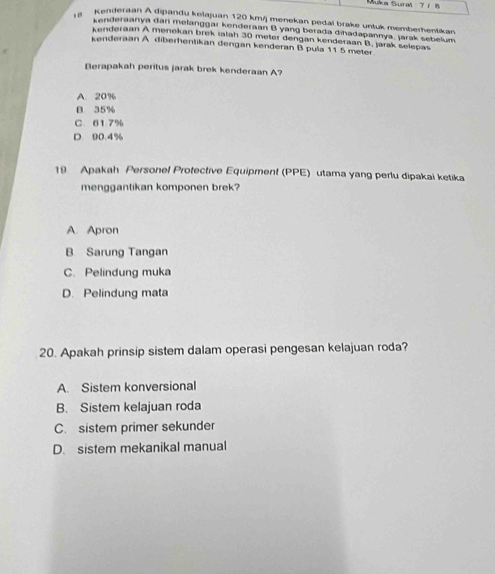 Muka Surat 7 1 8
Kenderaan A dipandu kelajuan 120 km / menekan pedal brake untuk memberhentikan
kenderaanya dari melanggar kenderaan B yang berada dihadapannya, jarak sebelum
kenderaan A menekan brek ralah 30 meter dengan kenderaan B. jarak selepas
kenderaan A diberhentikan dengan kenderan B pula 11 5 meter.
Berapakah peritus jarak brek kenderaan A?
A. 20%
B 35%
C. 617%
D 90.4%
19 Apakah Personel Protective Equipment (PPE) utama yang perlu dipakai ketika
menggantikan komponen brek?
A. Apron
B. Sarung Tangan
C. Pelindung muka
D. Pelindung mata
20. Apakah prinsip sistem dalam operasi pengesan kelajuan roda?
A. Sistem konversional
B. Sistem kelajuan roda
C. sistem primer sekunder
D. sistem mekanikal manual