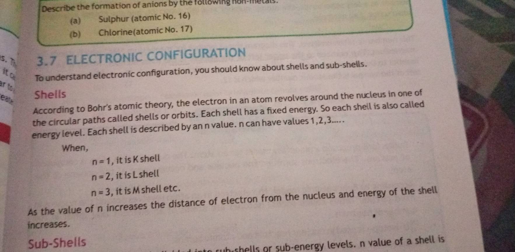 Describe the formation of anions by the following non-metals. 
(a) Sulphur (atomic No. 16) 
(b) Chlorine(atomic No. 17) 
s. T 3.7 ELECTRONIC CONFIGURATION 
ito 
To understand electronic configuration, you should know about shells and sub-shells. 
r to 
eale 
Shells 
According to Bohr's atomic theory, the electron in an atom revolves around the nucleus in one of 
the circular paths called shells or orbits. Each shell has a fixed energy. So each shell is also called 
energy level. Each shell is described by an n value. n can have values 1, 2, 3..... 
When,
n=1 , it is K shell
n=2 , it is L shell
n=3 , it is M shell etc. 
As the value of n increases the distance of electron from the nucleus and energy of the shell 
increases. 
Sub-Shells 
wh shells or sub-energy levels. n value of a shell is