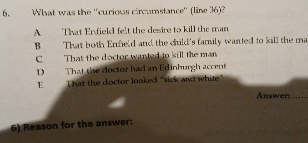 What was the “'curious circumstance”' (line 36)?
A That Enfield felt the desire to kill the man
B That both Enfield and the child's family wanted to kill the ma
C That the doctor wanted to kill the man
D That the doctor had an Edinburgh accent
E That the doctor looked “sick and white”
Answer:_
6) Reason for the answer: