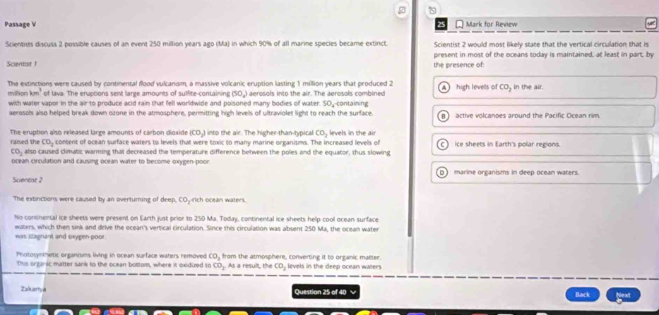 Passage V Mark for Review
Scientists discuss 2 possible causes of an event 250 million years ago (Ma) in which 90% of all marine species became extinct. Scientist 2 would most likely state that the vertical circulation that is
present in most of the oceans today is maintained, at least in part, by
Scientist the presence of:
The extinctions were caused by continental flood vulcanism, a massive volcanic eruption lasting 1 million years that produced 2 A high levels of CO_2 in the air.
million km^3 of lava. The eruptions sent large amounts of sulfite-containing (SO_4) aerosols into the air. The aerosols combined
with water vapor In the air to produce acid rain that fell worldwide and poisoned many bodies of water. SO₄-containing
aerosols also helped break down ozone in the atmosphere, permitting high levels of ultraviolet light to reach the surface. B active volcanoes around the Pacific Ocean rim.
The eruption also released large amounts of carbon dioxide (CO₃) into the air. The higher-than-typical CO_2 levels in the air
raised the CO_2 content of ocean surface waters to levels that were toxic to many marine organisms. The increased levels of ice sheets in Earth's polar regions.
CO_2 also caused climatic warming that decreased the temperature difference between the poles and the equator, thus slowing
ocean circulation and causing ocean water to become oxygen-poor.
D marine organisms in deep ocean waters.
Scientist 2
The extinctions were caused by an overturning of deep, CO,-rich ocean waters.
No continental ice sheets were present on Earth just prior to 250 Ma. Today, continental ice sheets help cool ocean surface
waters, which then sink and drive the ocean's vertical circulation. Since this circulation was absent 250 Ma, the ocean water
was stagnant and oxygen-poor.
Photosynthetic organisms living in ocean surface waters removed CO_2 from the atmosphere, converting it to organic matter.
This organic matter sank to the ocean bottom, where it oxidized to CO_2 As a result, the CO_2 levels in the deep ocean waters
Takariya Question 25 of 40 √ Back Next