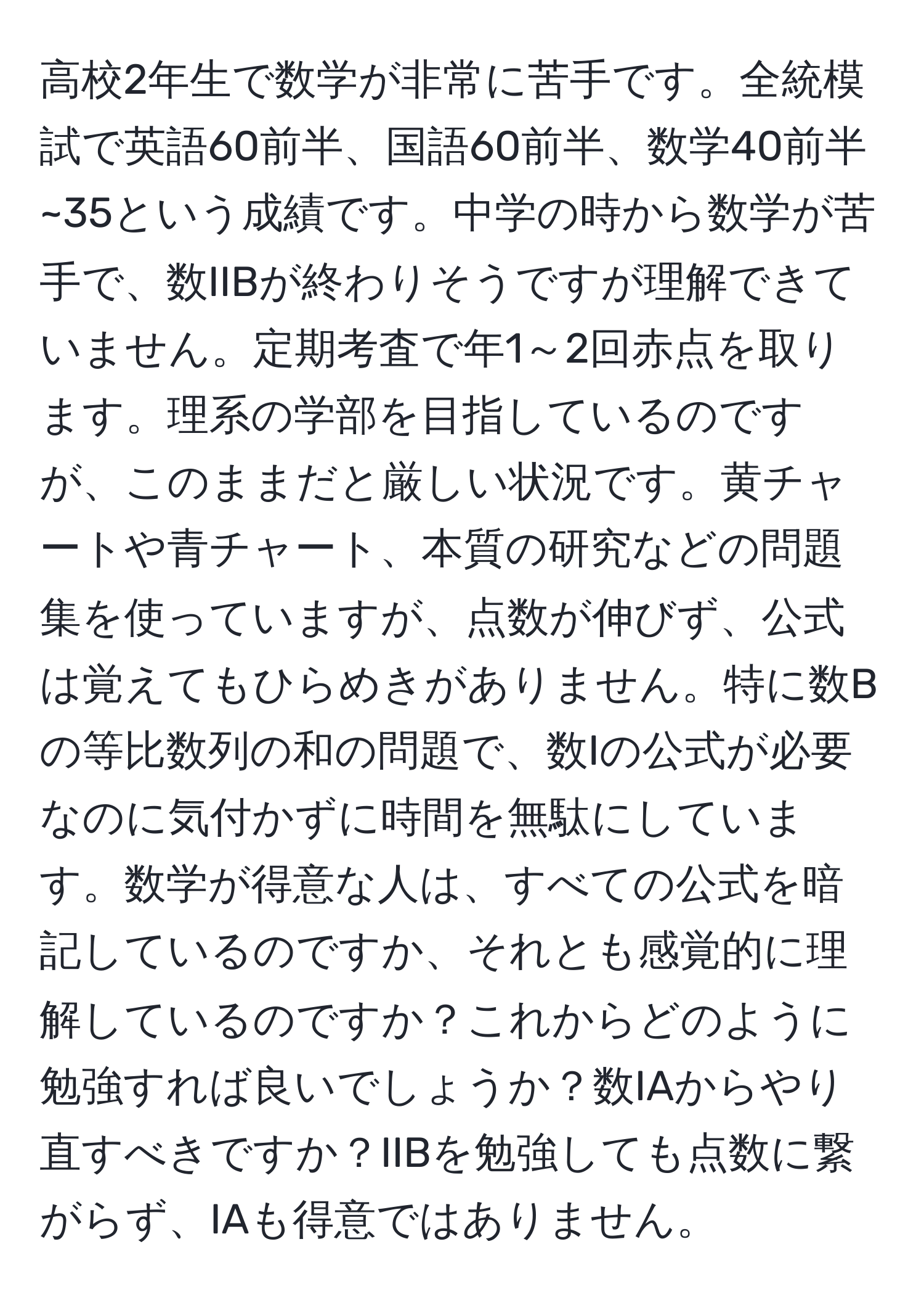 高校2年生で数学が非常に苦手です。全統模試で英語60前半、国語60前半、数学40前半~35という成績です。中学の時から数学が苦手で、数IIBが終わりそうですが理解できていません。定期考査で年1～2回赤点を取ります。理系の学部を目指しているのですが、このままだと厳しい状況です。黄チャートや青チャート、本質の研究などの問題集を使っていますが、点数が伸びず、公式は覚えてもひらめきがありません。特に数Bの等比数列の和の問題で、数Iの公式が必要なのに気付かずに時間を無駄にしています。数学が得意な人は、すべての公式を暗記しているのですか、それとも感覚的に理解しているのですか？これからどのように勉強すれば良いでしょうか？数IAからやり直すべきですか？IIBを勉強しても点数に繋がらず、IAも得意ではありません。