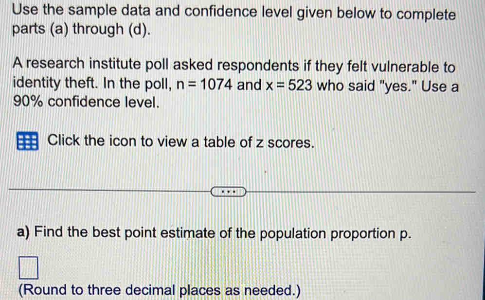 Use the sample data and confidence level given below to complete 
parts (a) through (d). 
A research institute poll asked respondents if they felt vulnerable to 
identity theft. In the poll, n=1074 and x=523 who said "yes." Use a
90% confidence level. 
Click the icon to view a table of z scores. 
a) Find the best point estimate of the population proportion p. 
(Round to three decimal places as needed.)