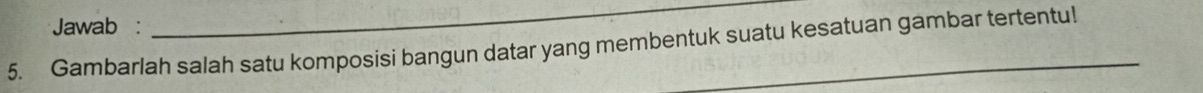 Jawab : 
_ 
5. Gambarlah salah satu komposisi bangun datar yang membentuk suatu kesatuan gambar tertentu!