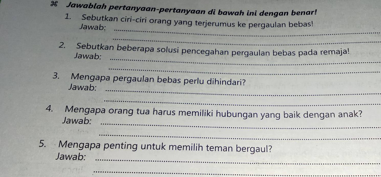 Jawablah pertanyaan-pertanyaan di bawah ini dengan benar! 
1. Sebutkan ciri-ciri orang yang terjerumus ke pergaulan bebas! 
Jawab:_ 
_ 
2. Sebutkan beberapa solusi pencegahan pergaulan bebas pada remaja! 
Jawab:_ 
_ 
3. Mengapa pergaulan bebas perlu dihindari? 
Jawab:_ 
_ 
4. Mengapa orang tua harus memiliki hubungan yang baik dengan anak? 
Jawab:_ 
_ 
5. Mengapa penting untuk memilih teman bergaul? 
Jawab:_ 
_