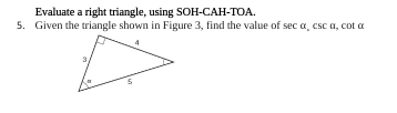 Evaluate a right triangle, using SOH-CAH-TOA 
5. Given the triangle shown in Figure 3, find the value of sec a, csc a , cot α