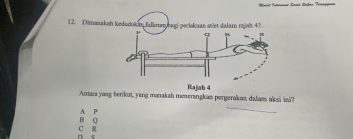 Modul Intorvensi Saine Suhan Torengganu
12. Dimanakah kedudukan fulkrum bagi perlakuan atlet dalam rajah 4?.
Antara yang berikut, yang manakah menerangkan pergerakan dalam aksi ini?
A P
B Q
C R
D s