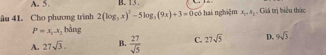 A. 5. B. 13 . L
âu 41. Cho phương trình 2(log _3x)^2-5log _3(9x)+3=0 có hai nghiệm x_1, x_2. Giá trị biểu thức
P=x_1.x_2 bằng
A. 27sqrt(3). B.  27/sqrt(5)  C. 27sqrt(5) D. 9sqrt(3).