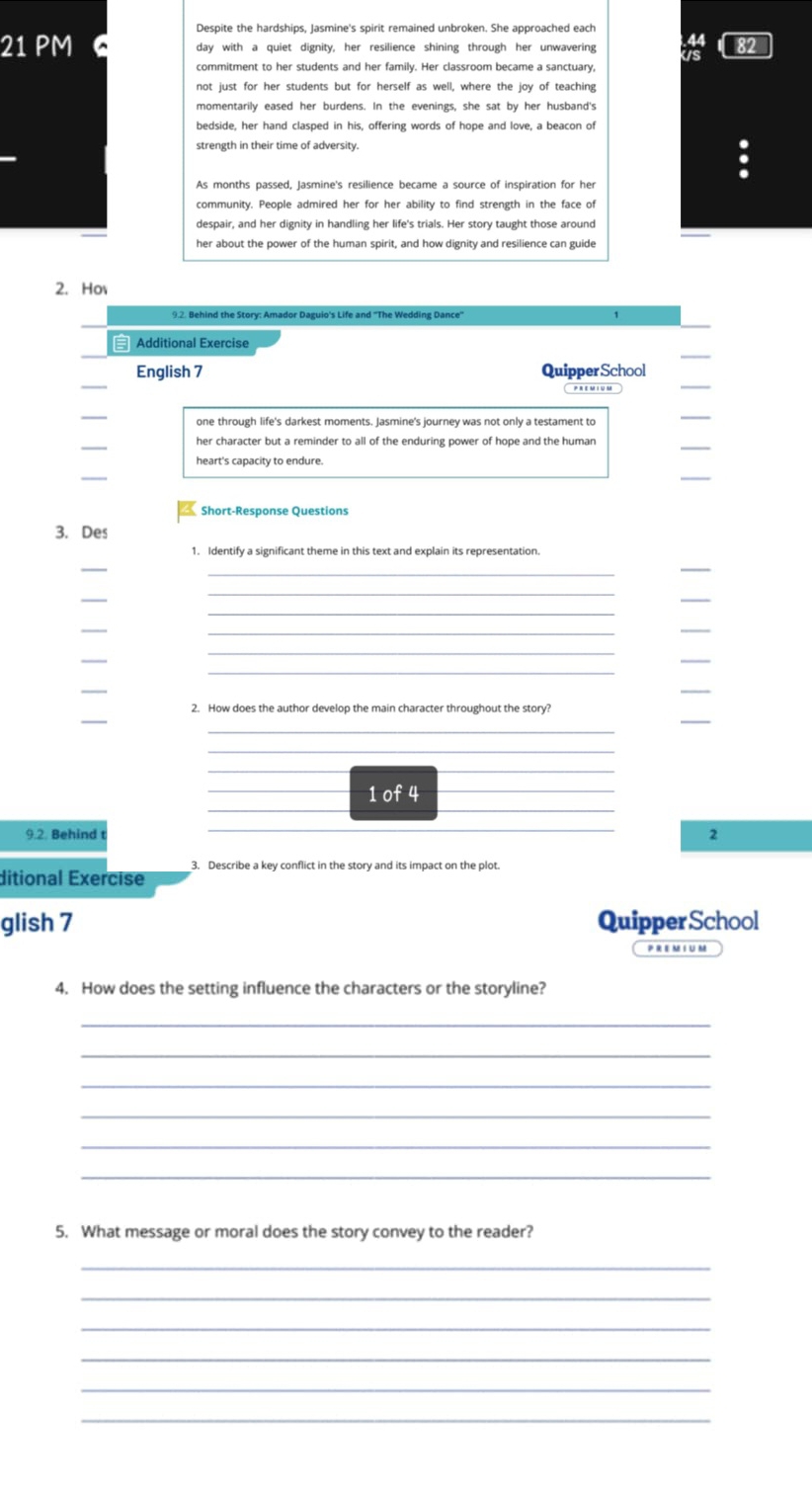 Despite the hardships, Jasmine's spirit remained unbroken. She approached each 
21 PM day with a quiet dignity, her resilience shining through her unwavering 
commitment to her students and her family. Her classroom became a sanctuary, 
not just for her students but for herself as well, where the joy of teaching 
momentarily eased her burdens. In the evenings, she sat by her husband's 
bedside, her hand clasped in his, offering words of hope and love, a beacon of 
strength in their time of adversity. 
As months passed, Jasmine's resilience became a source of inspiration for her 
community. People admired her for her ability to find strength in the face of 
despair, and her dignity in handling her life's trials. Her story taught those around 
2. Ho 
_ 
Additional Exercise 
_ 
English 7 QuipperSchool 
PREMIUM 
one through life's darkest moments. Jasmine's journey was not only a testament to 
_ 
her character but a reminder to all of the enduring power of hope and the human 
_ 
_ 
Short-Response Questions 
3. Des 
_ 
_ 
_ 
_ 
_ 
_ 
_ 
_ 
_ 
_ 
_ 
_ 
_ 
_ 
_ 
_ 
_ 
2. How does the author develop the main character throughout the story? 
_ 
_ 
_ 
__ 
__ 
_1 of 4_ 
9.2. Behind _2 
ditional Exercise 3. Describe a key conflict in the story and its impact on the plot. 
glish 7 Quipper School 
4. How does the setting influence the characters or the storyline? 
_ 
_ 
_ 
_ 
_ 
_ 
5. What message or moral does the story convey to the reader? 
_ 
_ 
_ 
_ 
_ 
_