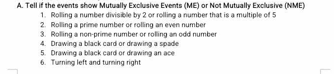 Tell if the events show Mutually Exclusive Events (ME) or Not Mutually Exclusive (NME) 
1. Rolling a number divisible by 2 or rolling a number that is a multiple of 5
2. Rolling a prime number or rolling an even number 
3. Rolling a non-prime number or rolling an odd number 
4. Drawing a black card or drawing a spade 
5. Drawing a black card or drawing an ace 
6. Turning left and turning right