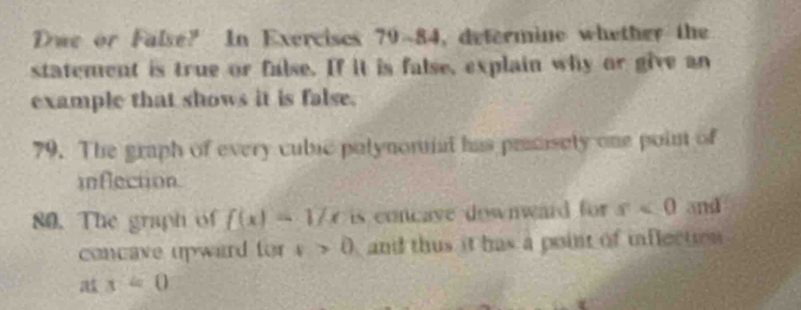 Dwe or False? In Exercises 79~84, determine whether the 
statement is true or false. If it is false, explain why or give an 
example that shows it is false. 
79. The graph of every cubic polynomal has prsisely one point of 
inflection 
80. The graph of f(x)=17x is concave downward for s<0</tex> and 
concave upward for x>0 and thus it has a point of inflection
x=0