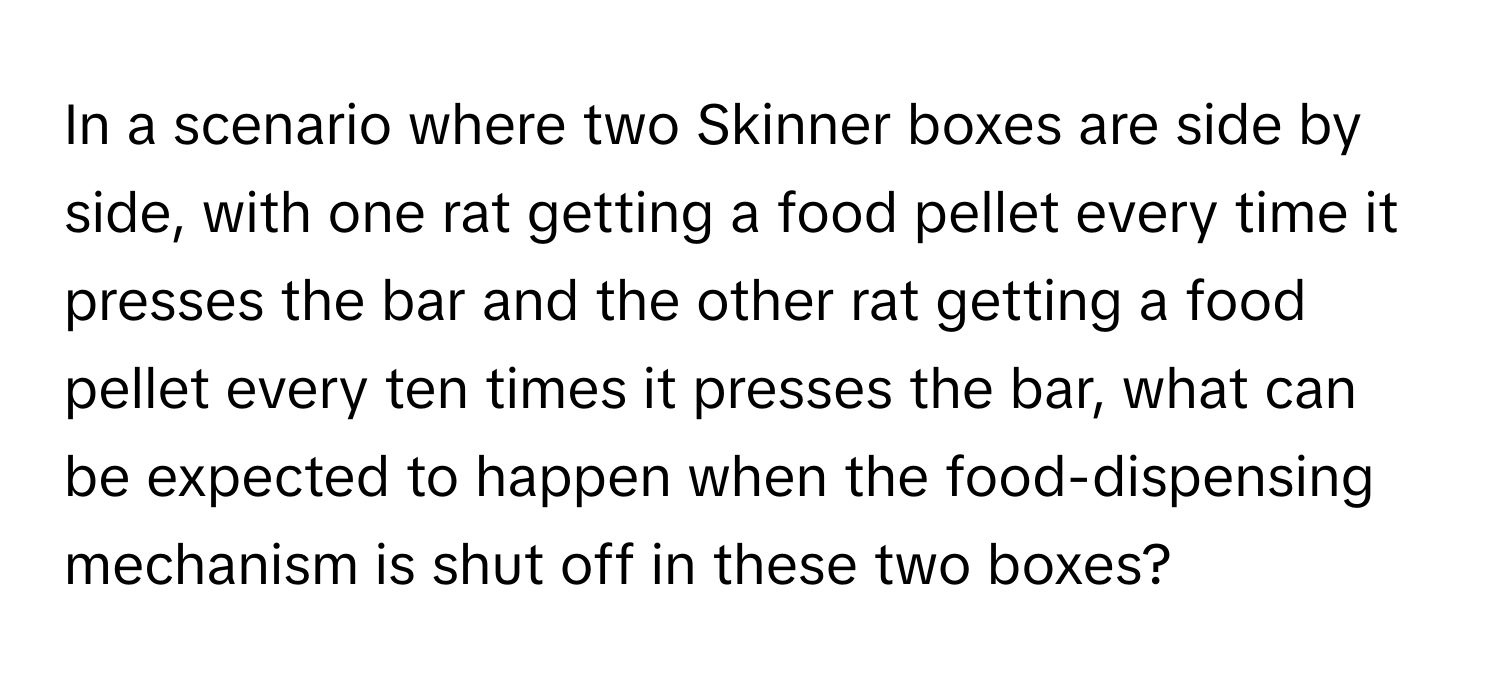 In a scenario where two Skinner boxes are side by side, with one rat getting a food pellet every time it presses the bar and the other rat getting a food pellet every ten times it presses the bar, what can be expected to happen when the food-dispensing mechanism is shut off in these two boxes?