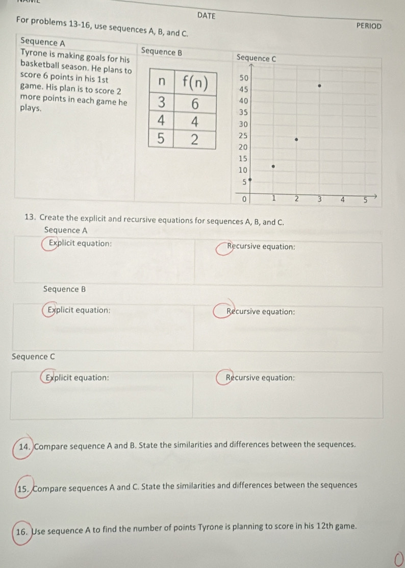 DATE
PERIOD
For problems 13-16, use sequences A, B, and C.
Sequence A Sequence B 
Tyrone is making goals for his
basketball season. He plans to
score 6 points in his 1st  
game. His plan is to score 2
more points in each game he 
plays.
13. Create the explicit and recursive equations for sequences A, B, and C.
Sequence A
Explicit equation: Recursive equation:
Sequence B
Explicit equation: Recursive equation:
Sequence C
Explicit equation: Recursive equation:
14. Compare sequence A and B. State the similarities and differences between the sequences.
15. Compare sequences A and C. State the similarities and differences between the sequences
16. Use sequence A to find the number of points Tyrone is planning to score in his 12th game.