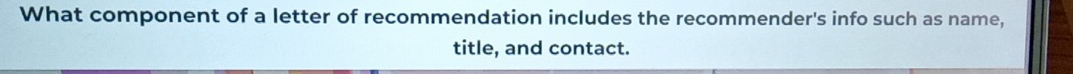 What component of a letter of recommendation includes the recommender's info such as name, 
title, and contact.