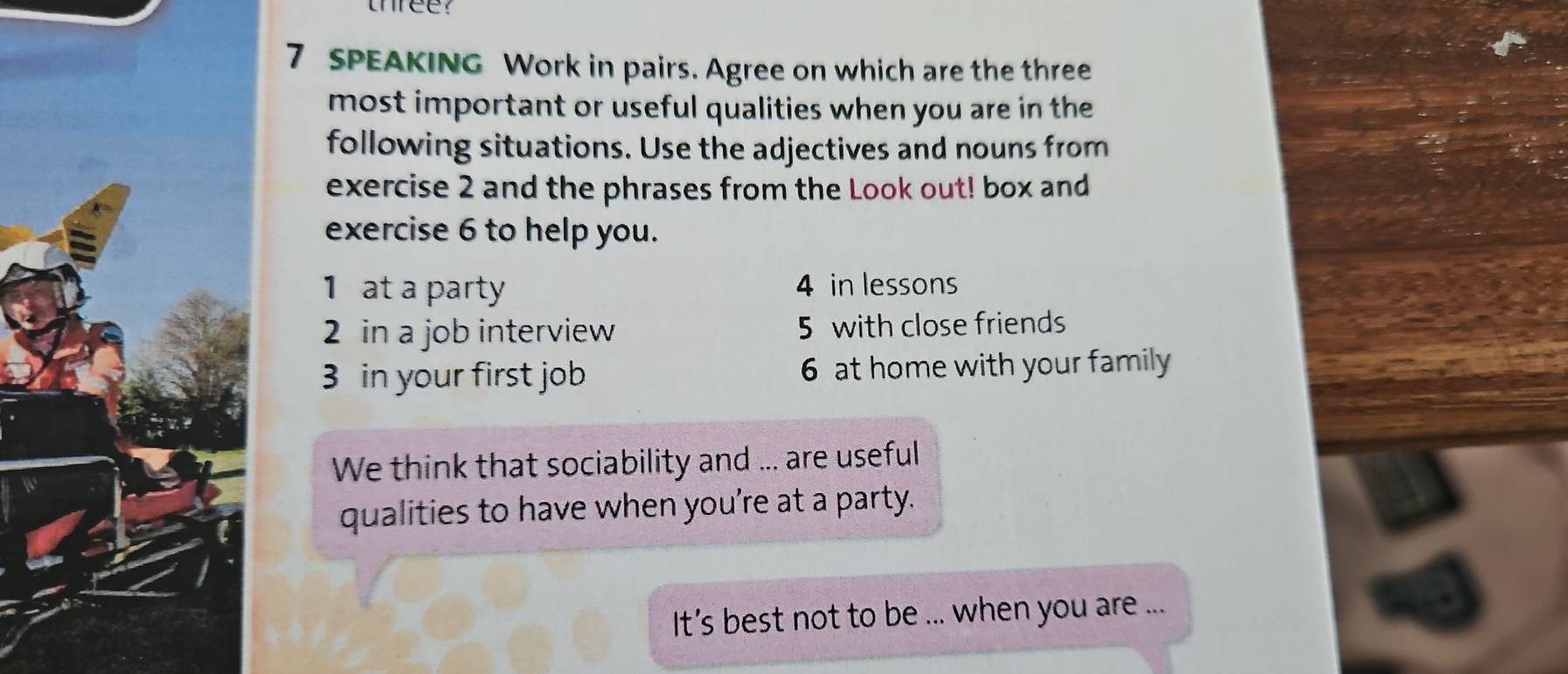 three? 
7 SPEAKING Work in pairs. Agree on which are the three 
most important or useful qualities when you are in the 
following situations. Use the adjectives and nouns from 
exercise 2 and the phrases from the Look out! box and 
exercise 6 to help you. 
1 at a party 4 in lessons 
2 in a job interview 5 with close friends 
3 in your first job 6 at home with your family 
We think that sociability and ... are useful 
qualities to have when you're at a party. 
It's best not to be ... when you are ...