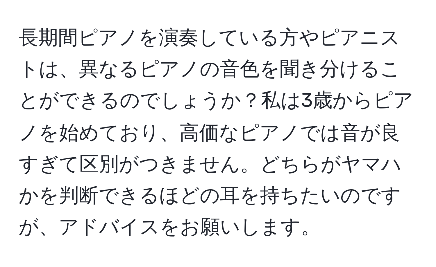 長期間ピアノを演奏している方やピアニストは、異なるピアノの音色を聞き分けることができるのでしょうか？私は3歳からピアノを始めており、高価なピアノでは音が良すぎて区別がつきません。どちらがヤマハかを判断できるほどの耳を持ちたいのですが、アドバイスをお願いします。