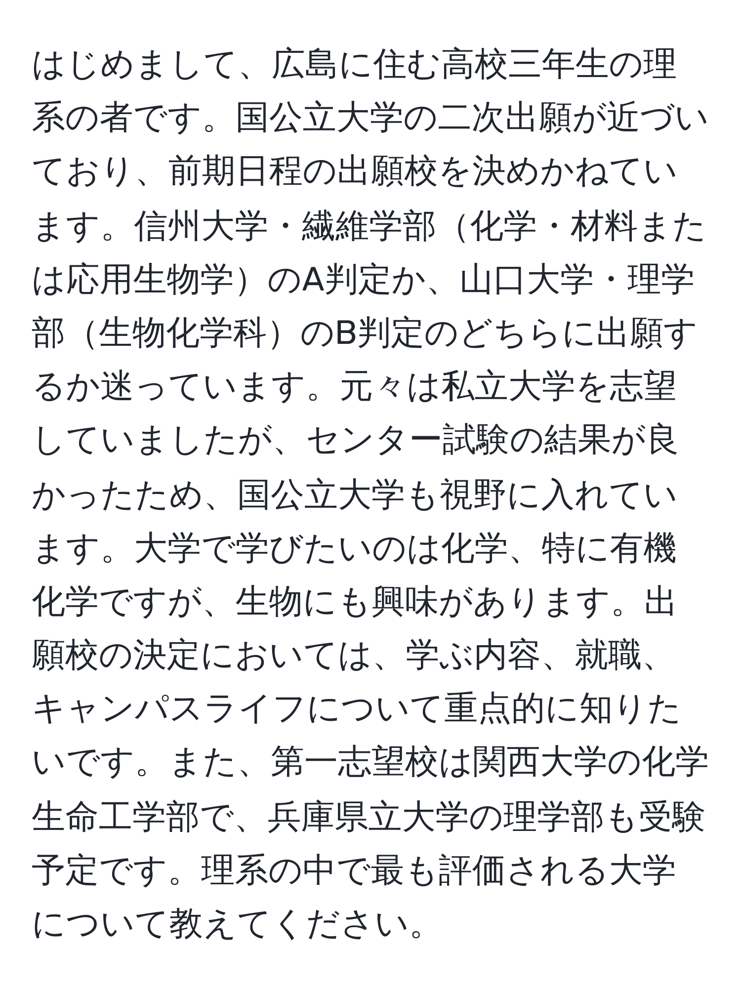 はじめまして、広島に住む高校三年生の理系の者です。国公立大学の二次出願が近づいており、前期日程の出願校を決めかねています。信州大学・繊維学部化学・材料または応用生物学のA判定か、山口大学・理学部生物化学科のB判定のどちらに出願するか迷っています。元々は私立大学を志望していましたが、センター試験の結果が良かったため、国公立大学も視野に入れています。大学で学びたいのは化学、特に有機化学ですが、生物にも興味があります。出願校の決定においては、学ぶ内容、就職、キャンパスライフについて重点的に知りたいです。また、第一志望校は関西大学の化学生命工学部で、兵庫県立大学の理学部も受験予定です。理系の中で最も評価される大学について教えてください。