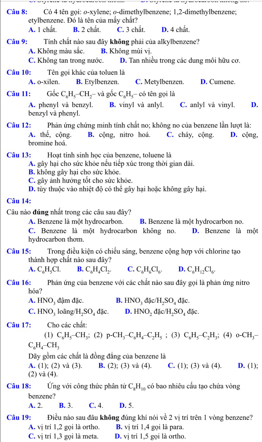 Có 4 tên gọi: ø-xylene; ø-dimethylbenzene; 1,2-dimethylbenzene;
etylbenzene. Đó là tên của mấy chất?
A. 1 chất. B. 2 chất. C. 3 chất. D. 4 chất.
Câu 9:  Tính chất nào sau đây không phải của alkylbenzene?
A. Không màu sắc. B. Không mùi vị.
C. Không tan trong nước. D. Tan nhiều trong các dung môi hữu cơ.
Câu 10: Tên gọi khác của toluen là
A. o-xilen. B. Etylbenzen. C. Metylbenzen. D. Cumene.
Câu 11: Gốc C_6H_5-CH_2-va gốc C_6H_5- có tên gọi là
A. phenyl và benzyl. B. vinyl và anlyl. C. anlyl và vinyl. D.
benzyl và phenyl.
Câu 12: Phản ứng chứng minh tính chất no; không no của benzene lần lượt là:
A. thế, cộng. B. cộng, nitro hoá. C. cháy, cộng. D. cộng,
bromine hoá.
Câu 13: Hoạt tính sinh học của benzene, toluene là
A. gây hại cho sức khỏe nếu tiếp xúc trong thời gian dài.
B. không gây hại cho sức khỏe.
C. gây ảnh hưởng tốt cho sức khỏe.
D. tùy thuộc vào nhiệt độ có thể gây hại hoặc không gây hại.
Câu 14:
Câu nào đúng nhất trong các câu sau đây?
A. Benzene là một hydrocarbon. B. Benzene là một hydrocarbon no.
C. Benzene là một hydrocarbon không no. D. Benzene là một
hydrocarbon thom.
Câu 15: Trong điều kiện có chiếu sáng, benzene cộng hợp với chlorine tạo
thành hợp chất nào sau đây?
A. C_6H_5Cl. B. C_6H_4Cl_2. C. C_6H_6Cl_6. D. C_6H_12Cl_6.
Câu 16: Phản ứng của benzene với các chất nào sau đây gọi là phản ứng nitro
hóa?
A. HNO_3 đậm đặc. B. HNO_3 đặc/ H_2SO_4 đặc.
C. HNO_3 loãng /H_2SO_4 đặc. D. HNO_2 đặc /H_2SO_4 đặc.
Câu 17: Cho các chất:
(1) C_6H_5-CH_3; (2) p-CH_3-C_6H_4-C_2H_5; (3) C_6H_5-C_2H_3;; (4) o-CH_3-
C_6H_4-CH_3
Dãy gồm các chất là đồng đẳng của benzene là
A. (1); (2) và (3). B. (2); (3) và (4). C. (1); (3) và (4). D. (1);
(2) và (4).
Câu 18: Ứng với công thức phân tử C_8H_10 có bao nhiêu cấu tạo chứa vòng
benzene?
A. 2. B. 3. C. 4. D. 5.
Câu 19: Điều nào sau đâu không đúng khí nói về 2 vị trí trên 1 vòng benzene?
A. vị trí 1,2 gọi là ortho. B. vị trí 1,4 gọi là para.
C. vị trí 1,3 gọi là meta. D. vị trí 1,5 gọi là ortho.