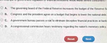 A. The governing board of the Federal Reserve increases the budget of the Reserve B
B. Congress and the president agree on a budget that begins to lower the national debt
C. A government bureau passes a rule"to eliminate deceptive financial practices at bank
D. A congressional commission hears testimony regarding the nation's monetary policy
Reset Next