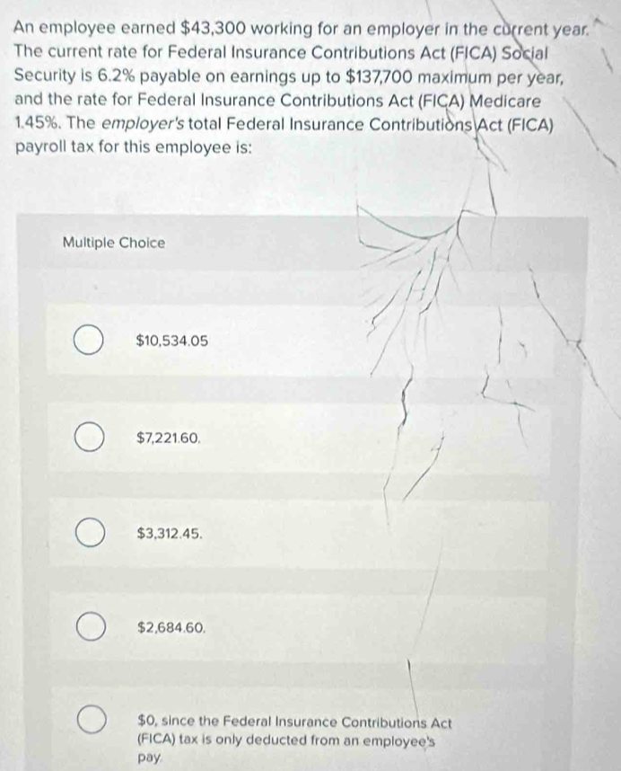 An employee earned $43,300 working for an employer in the current year.
The current rate for Federal Insurance Contributions Act (FICA) Social
Security is 6.2% payable on earnings up to $137,700 maximum per year,
and the rate for Federal Insurance Contributions Act (FICA) Medicare
1.45%. The employer's total Federal Insurance Contributions Act (FICA)
payroll tax for this employee is:
Multiple Choice
$10,534.05
$7,221.60.
$3,312.45.
$2,684.60.
$0, since the Federal Insurance Contributions Act
(FICA) tax is only deducted from an employee's
pay.