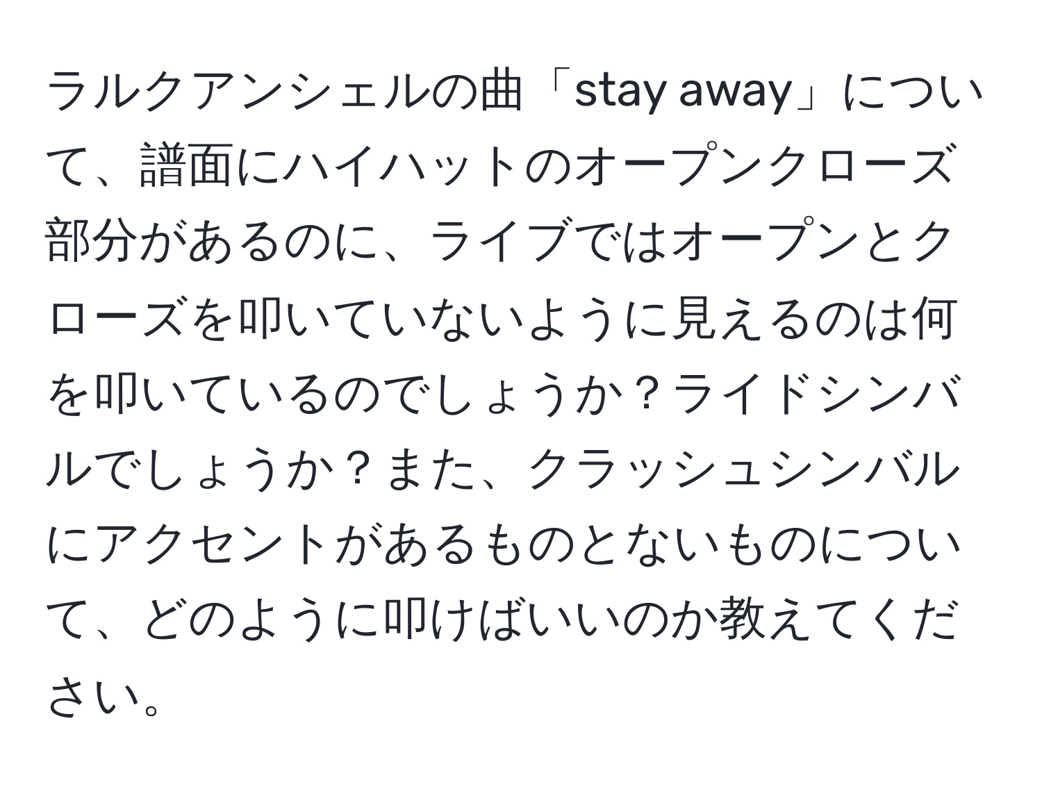 ラルクアンシェルの曲「stay away」について、譜面にハイハットのオープンクローズ部分があるのに、ライブではオープンとクローズを叩いていないように見えるのは何を叩いているのでしょうか？ライドシンバルでしょうか？また、クラッシュシンバルにアクセントがあるものとないものについて、どのように叩けばいいのか教えてください。