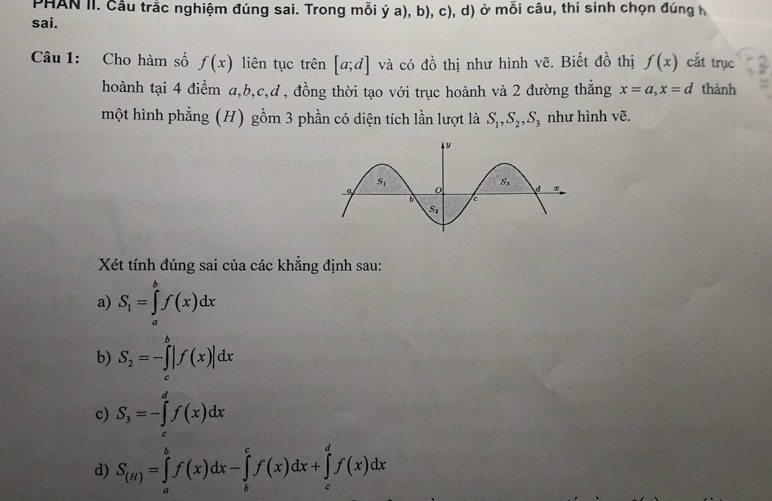 PHAN II. Câu trắc nghiệm đúng sai. Trong mỗi ý a), b), c), d) ở mỗi câu, thí sinh chọn đúng h
sai.
Câu 1: Cho hàm số f(x) liên tục trên [a;d] và có đồ thị như hình vẽ. Biết đồ thị f(x) cắt trục
hoành tại 4 điểm a,b,c,d , đồng thời tạo với trục hoành và 2 đường thẳng x=a,x=d thành
một hình phẳng (H) gồm 3 phần có diện tích lần lượt là S_1,S_2,S_3 như hình vẽ.
Xét tính đúng sai của các khẳng định sau:
a) S_1=∈tlimits _a^(bf(x)dx
b) S_2)=-∈tlimits _c^(b|f(x)|dx
c) S_3)=-∈tlimits _3^(df(x)dx
d) S_(H))=∈tlimits _a^bf(x)dx-∈tlimits _b^cf(x)dx+∈tlimits _c^df(x)dx