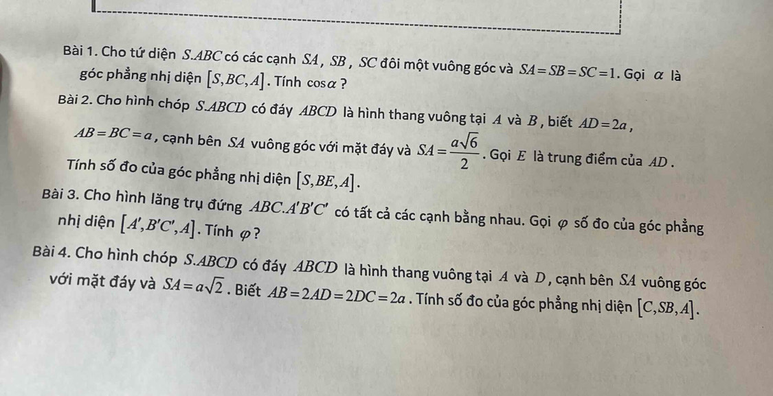 Cho tứ diện S. ABC có các cạnh SA , SB , SC đôi một vuông góc và SA=SB=SC=1. Gọi α là 
góc phẳng nhị diện [S,BC,A]. Tính cosα ? 
Bài 2. Cho hình chóp S. ABCD có đáy ABCD là hình thang vuông tại A và B , biết AD=2a,
AB=BC=a , cạnh bên SA vuông góc với mặt đáy và SA= asqrt(6)/2 . Gọi E là trung điểm của AD. 
Tính số đo của góc phẳng nhị diện [S,BE,A]. 
Bài 3. Cho hình lăng trụ đứng ABC.. A'B'C' có tất cả các cạnh bằng nhau. Gọi φ số đo của góc phẳng 
nhị diện [A',B'C',A]. Tính φ? 
Bài 4. Cho hình chóp S. ABCD có đáy ABCD là hình thang vuông tại A và D , cạnh bên SA vuông góc 
với mặt đáy và SA=asqrt(2). Biết AB=2AD=2DC=2a. Tính số đo của góc phẳng nhị diện [C,SB,A].