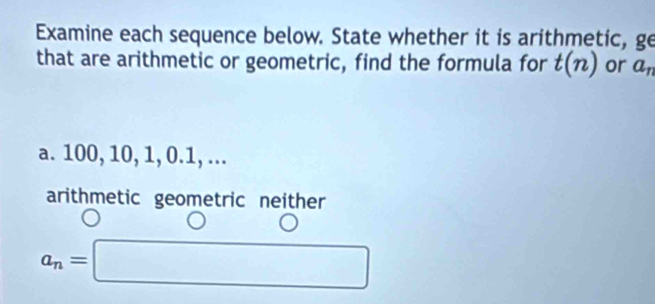 Examine each sequence below. State whether it is arithmetic, ge
that are arithmetic or geometric, find the formula for t(n) or a_n
a. 100, 10, 1, 0. 1, ...
arithmetic geometric neither
a_n=□