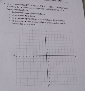 De las coordenadas A(2,2), B(6,1), C(4,-3), D(2,-1) localizarías en 
el sistema de coordenadas rectangulares y unirlas para formar la 
figura; además calcular: 
la distancia de cada lado de la figura, 
el perimetro de la figura, 
el área de la figura utilizando la formula por determinante. 
la bisección de cada lado de la figura (punto medio) y estos 
localizarlos en la gráfica.