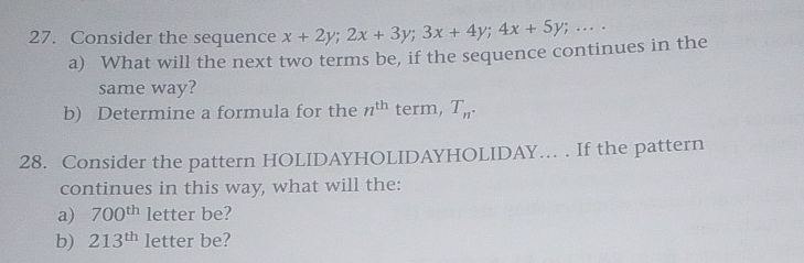 Consider the sequence x+2y; 2x+3y; 3x+4y; 4x+5y;... 
a) What will the next two terms be, if the sequence continues in the 
same way? 
b) Determine a formula for the n^(th) term, T_n. 
28. Consider the pattern HOLIDAYHOLIDAYHOLIDAY... . If the pattern 
continues in this way, what will the: 
a) 700^(th) letter be? 
b) 213^(th) letter be?