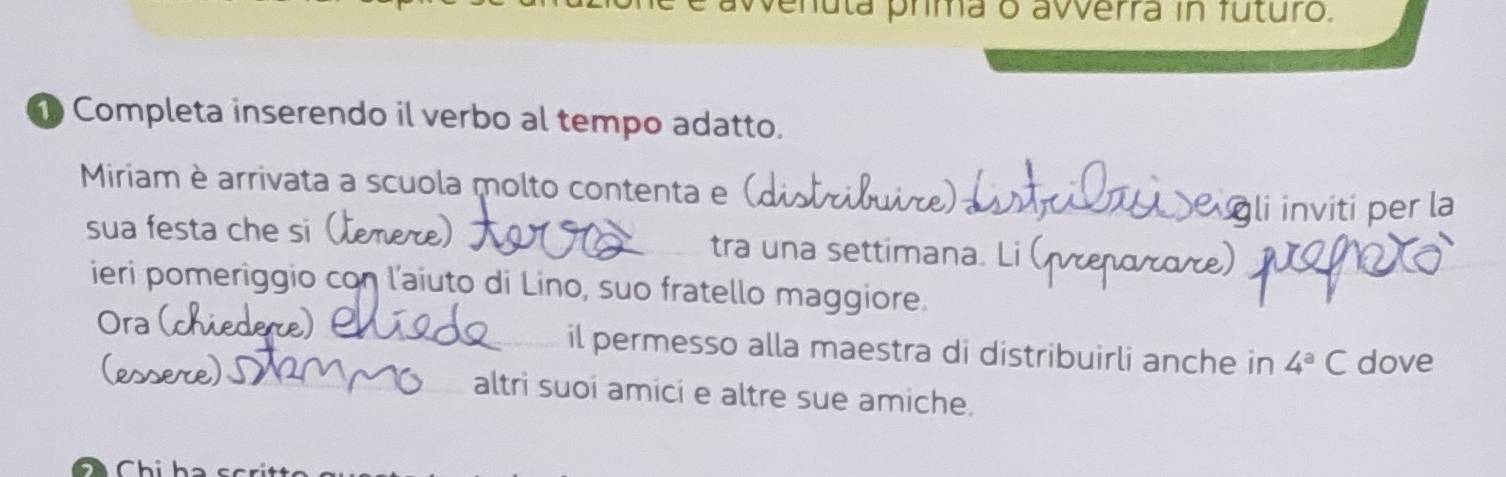 venula prima o avverra in futuro. 
Completa inserendo il verbo al tempo adatto. 
Miriam è arrivata a scuola molto contenta e (, 
li inviti per la 
sua festa che si tra una settimana. L 
ieri pomeriggio con l'aiuto di Lino, suo fratello maggiore. 
Ora dere) 6 il permesso alla maestra di distribuirli anche in 4^aC dove 
altri suoí amicí e altre sue amiche.