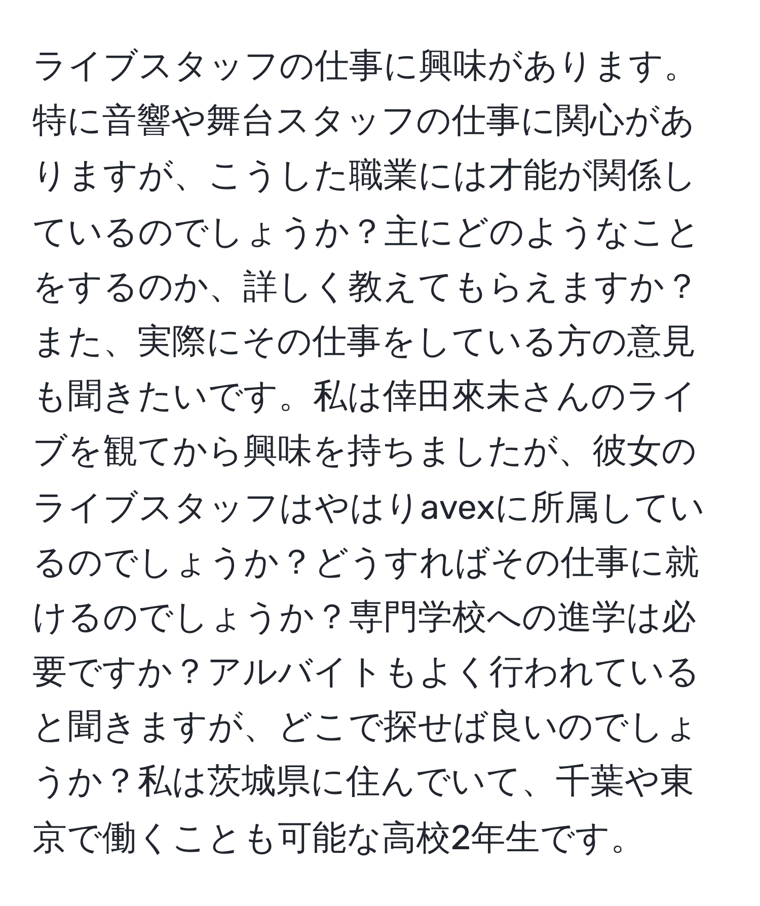 ライブスタッフの仕事に興味があります。特に音響や舞台スタッフの仕事に関心がありますが、こうした職業には才能が関係しているのでしょうか？主にどのようなことをするのか、詳しく教えてもらえますか？また、実際にその仕事をしている方の意見も聞きたいです。私は倖田來未さんのライブを観てから興味を持ちましたが、彼女のライブスタッフはやはりavexに所属しているのでしょうか？どうすればその仕事に就けるのでしょうか？専門学校への進学は必要ですか？アルバイトもよく行われていると聞きますが、どこで探せば良いのでしょうか？私は茨城県に住んでいて、千葉や東京で働くことも可能な高校2年生です。