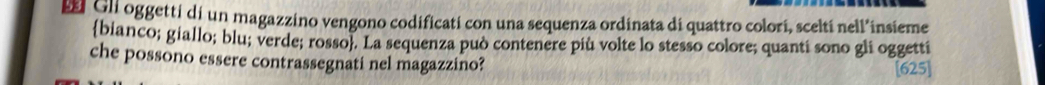 Gli oggetti di un magazzino vengono codificati con una sequenza ordinata di quattro colorí, sceltí nell’insieme 
bianco; giallo; blu; verde; rosso. La sequenza può contenere più volte lo stesso colore; quanti sono gli oggetti 
che possono essere contrassegnati nel magazzino? [625]