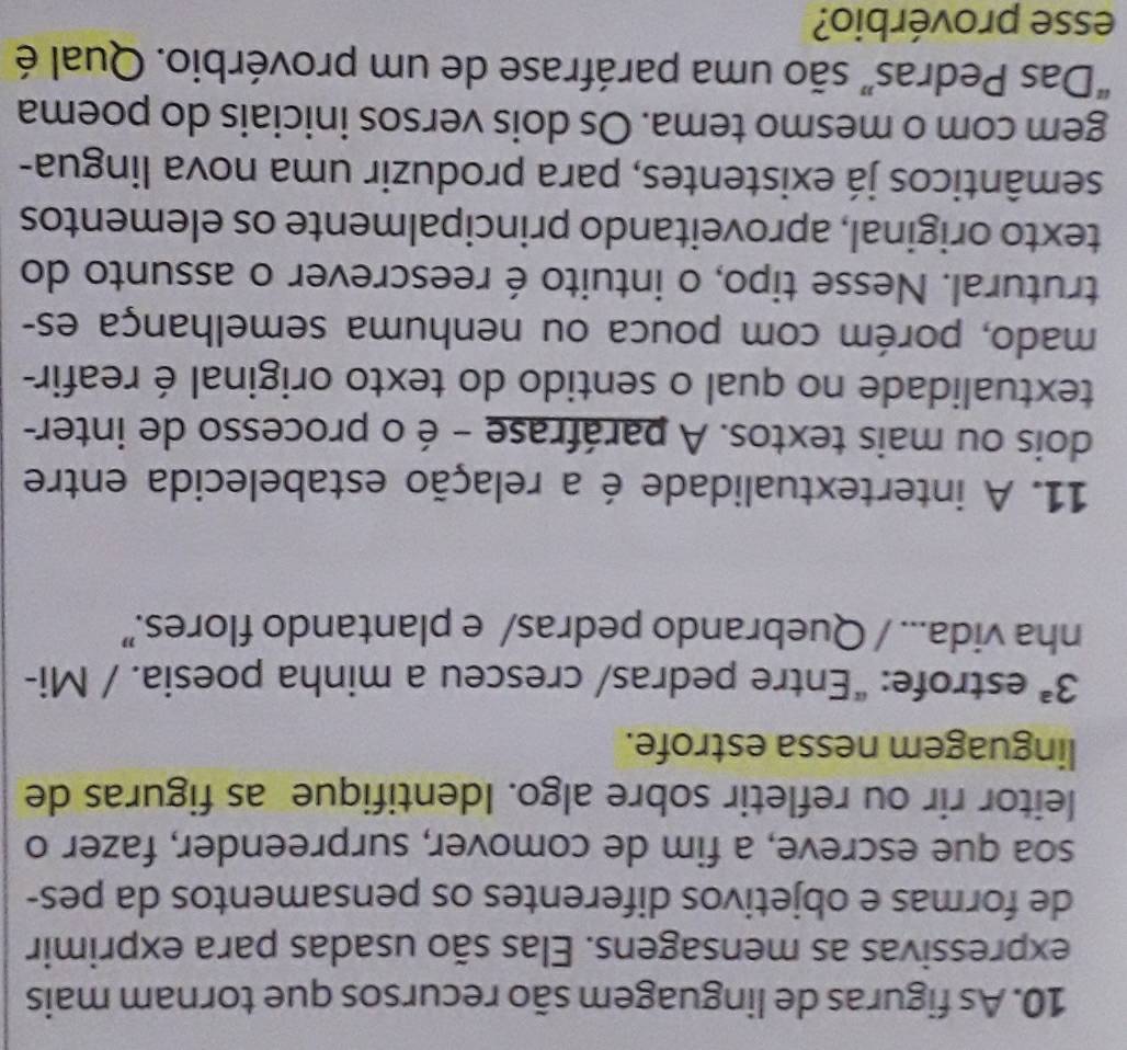 As figuras de linguagem são recursos que tornam mais 
expressivas as mensagens. Elas são usadas para exprimir 
de formas e objetivos diferentes os pensamentos da pes- 
soa que escreve, a fim de comover, surpreender, fazer o 
leitor rir ou refletir sobre algo. Identifique as figuras de 
linguagem nessa estrofe.
3^a estrofe: “Entre pedras/ cresceu a minha poesia. / Mi- 
nha vida... / Quebrando pedras/ e plantando flores.” 
11. A intertextualidade é a relação estabelecida entre 
dois ou mais textos. A paráfrase - é o processo de inter- 
textualidade no qual o sentido do texto original é reafir- 
mado, porém com pouca ou nenhuma semelhança es- 
trutural. Nesse tipo, o intuito é reescrever o assunto do 
texto original, aproveitando principalmente os elementos 
semânticos já existentes, para produzir uma nova lingua- 
gem com o mesmo tema. Os dois versos iniciais do poema 
“Das Pedras” são uma paráfrase de um provérbio. Qual é 
esse provérbio?