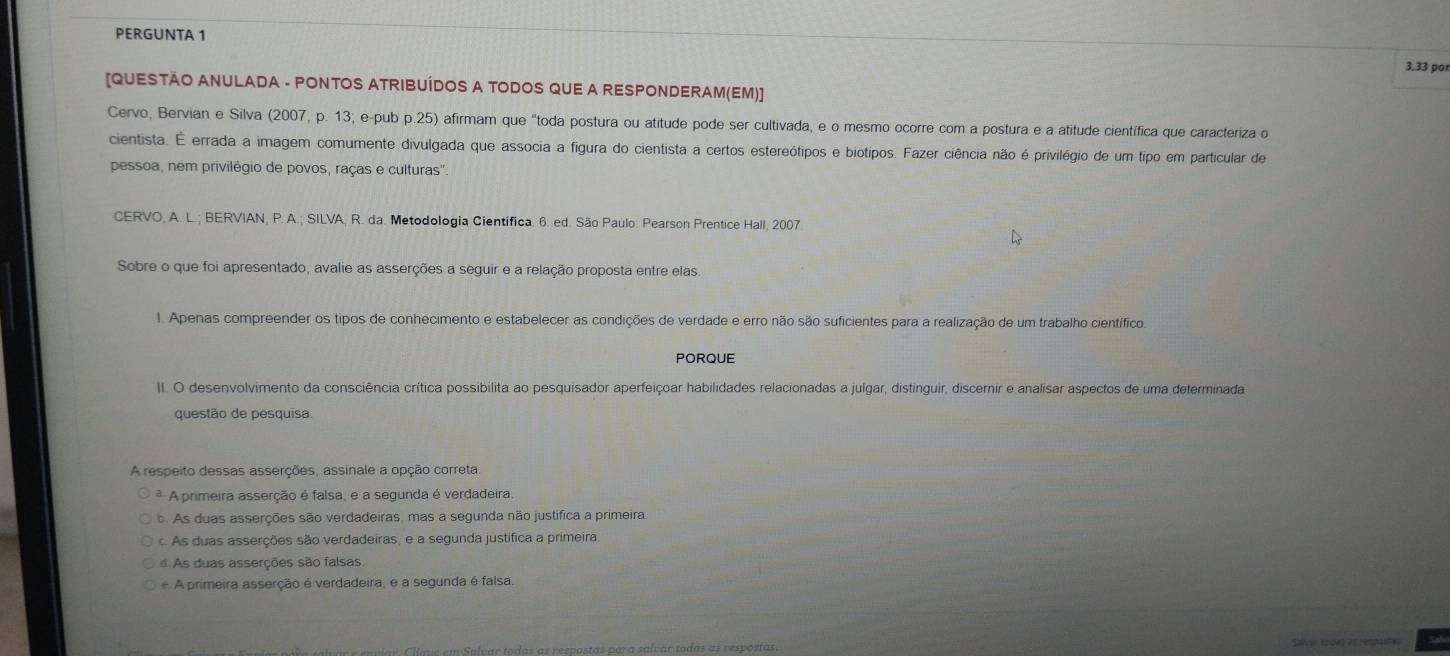 PERGUNTA 1
3.33 por
[QUESTÃO ANULADA - PONTOS ATRIBUÍDOS A TODOS QUE A RESPONDERAM(EM)]
Cervo, Bervian e Silva (2007, p. 13; e-pub p.25) afirmam que "toda postura ou atitude pode ser cultivada, e o mesmo ocorre com a postura e a atitude científica que caracteriza o
cientista. É errada a imagem comumente divulgada que associa a figura do cientista a certos estereótipos e biotipos. Fazer ciência não é privilégio de um tipo em particular de
pessoa, nem privilégio de povos, raças e culturas".
CERVO, A. L.; BERVIAN, P. A.; SILVA, R. da. Metodologia Científica. 6. ed. São Paulo: Pearson Prentice Hall, 2007
Sobre o que foi apresentado, avalie as asserções a seguir e a relação proposta entre elas.
1. Apenas compreender os tipos de conhecimento e estabelecer as condições de verdade e erro não são suficientes para a realização de um trabalho científico.
PORQUE
I. O desenvolvimento da consciência crítica possibilita ao pesquisador aperfeiçoar habilidades relacionadas a julgar, distinguir, discernir e analisar aspectos de uma determinada
questão de pesquisa
A respeito dessas asserções, assinale a opção correta
* A primeira asserção é falsa, e a segunda é verdadeira.
b. As duas asserções são verdadeiras, mas a segunda não justifica a primeira.
As duas asserções são verdadeiras, e a segunda justifica a primeira,
As duas asserções são falsas
A primeira asserção é verdadeira, e a segunda é falsa.
n Salvar todas as respostas para salvar todas as respostas.