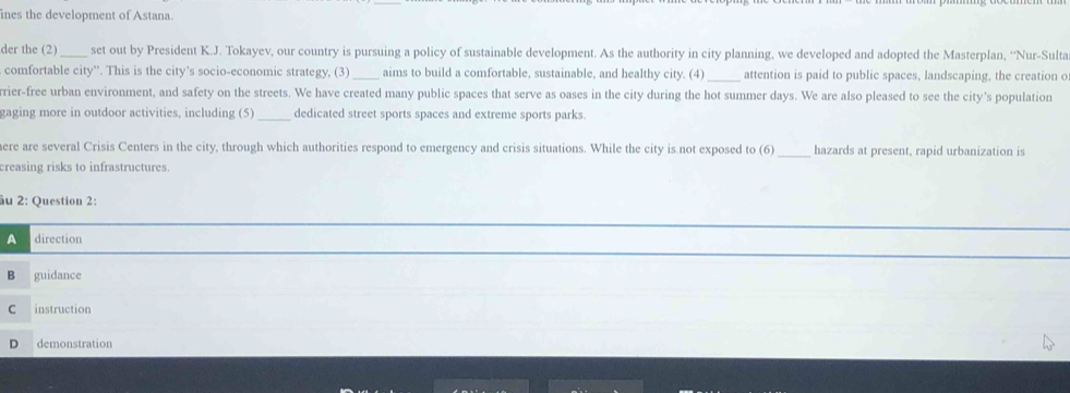 ines the development of Astana.
der the (2) _set out by President K.J. Tokayev, our country is pursuing a policy of sustainable development. As the authority in city planning, we developed and adopted the Masterplan, ''Nur-Sulta
comfortable city''. This is the city’s socio-economic strategy, (3)_ aims to build a comfortable, sustainable, and healthy city. (4) _attention is paid to public spaces, landscaping, the creation c
rier-free urban environment, and safety on the streets. We have created many public spaces that serve as oases in the city during the hot summer days. We are also pleased to see the city's population
gaging more in outdoor activities, including (5) _dedicated street sports spaces and extreme sports parks.
ere are several Crisis Centers in the city, through which authorities respond to emergency and crisis situations. While the city is not exposed to (6) _hazards at present, rapid urbanization is
creasing risks to infrastructures.
âu 2: Question 2:
A direction
B guidance
C instruction
D demonstration