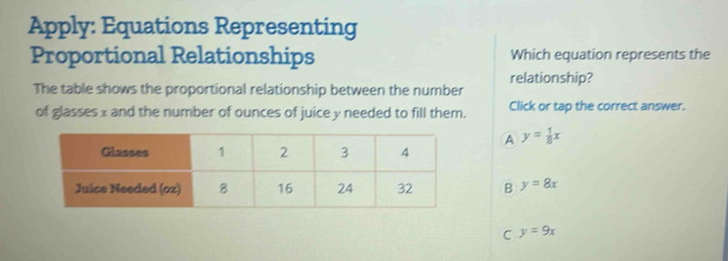 Apply: Equations Representing
Proportional Relationships Which equation represents the
relationship?
The table shows the proportional relationship between the number
of glasses x and the number of ounces of juice y needed to fill them. Click or tap the correct answer.
A y= 1/8 x
B y=8x
C y=9x