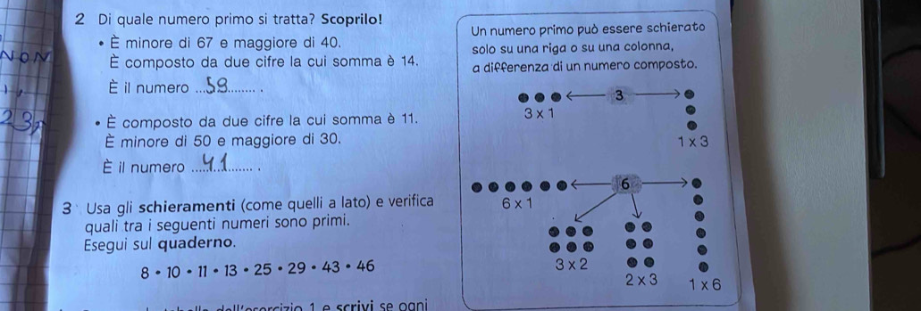 Di quale numero primo si tratta? Scoprilo!
È minore di 67 e maggiore di 40. Un numero primo può essere schierato
solo su una riga o su una colonna,
É composto da due cifre la cui somma è 14. a differenza di un numero composto.
È il numero _、 . 
É composto da due cifre la cui somma è 11.
È minore di 50 e maggiore di 30.
È il numero _、
3  Usa gli schieramenti (come quelli a lato) e verifica
quali tra i seguenti numeri sono primi.
Esegui sul quaderno.
8· 10· 11· 13· 25· 29· 43· 46
rizio 1 e scrivi se ogni