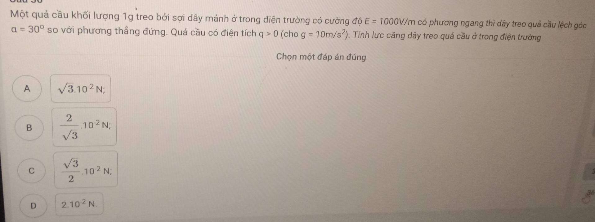 Một quả cầu khối lượng 1g treo bởi sợi dây mảnh ở trong điện trường có cường độ E=1000V/m có phương ngang thì dây treo quả cầu lệch góc
a=30° so với phương thẳng đứng. Quả cầu có điện tích q>0 (ch 1 g=10m/s^2). Tính lực căng dây treo quả cầu ở trong điện trường
Chọn một đáp án đúng
A sqrt(3).10^(-2)N;
B  2/sqrt(3) .10^(-2)N;
C  sqrt(3)/2 .10^(-2)N;
D 2.10^(-2)N.