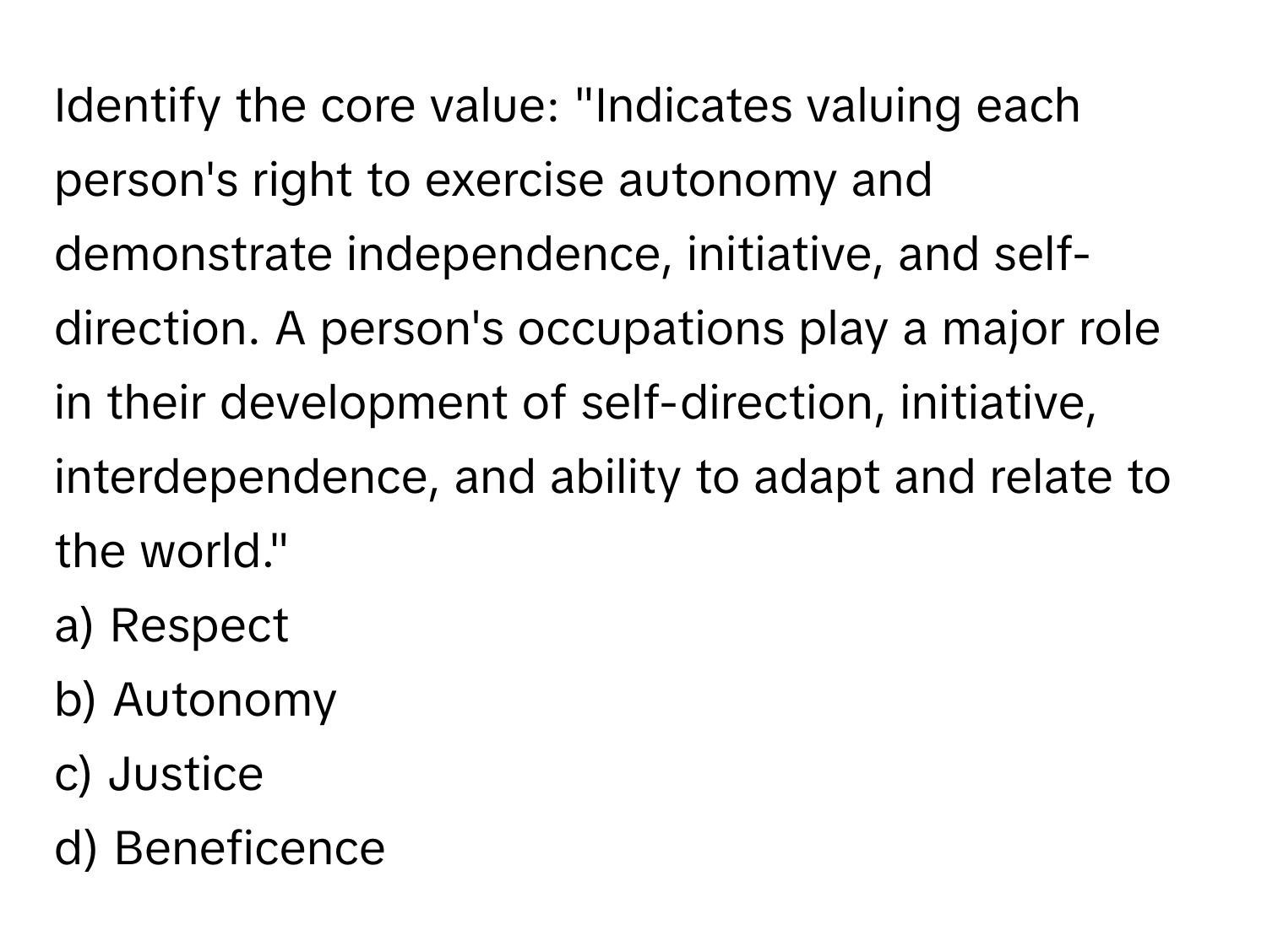 Identify the core value: "Indicates valuing each person's right to exercise autonomy and demonstrate independence, initiative, and self-direction. A person's occupations play a major role in their development of self-direction, initiative, interdependence, and ability to adapt and relate to the world."

a) Respect 
b) Autonomy 
c) Justice 
d) Beneficence