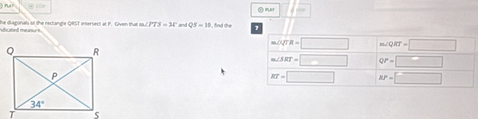 ) PLAY ⊙ s ② PLAY
he diagonals of the rectangle QRST intersect at P. Given that m∠ PTS=34° and QS=10 , find the 7
idicated measure.