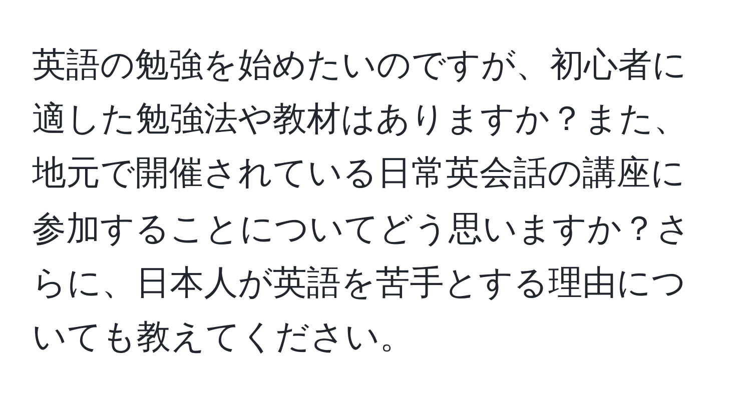 英語の勉強を始めたいのですが、初心者に適した勉強法や教材はありますか？また、地元で開催されている日常英会話の講座に参加することについてどう思いますか？さらに、日本人が英語を苦手とする理由についても教えてください。