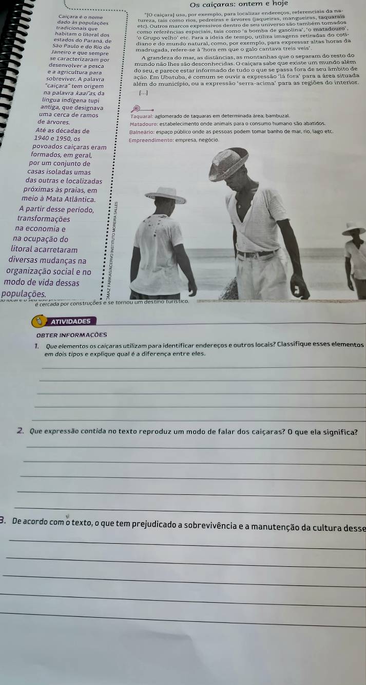 Os caiçaras: ontem e hoje
"O caiçara] usa, por exemplo, para localizar endereços, referenciais da na-
Caçara é o nome
dado às populações tureza, tais como rios, pedreiras e árvores (jaqueiras, mangueiras, taquarais
etc). Outros marcos expressivos dentro de seu universo são também tomados
tradicionais que
como referências espaciais, tais como ‘a bomba de gasolina', "o matadouro',
habitam o litoral dos "o Grupo velho' etc. Para a ideia de tempo, utiliza imagens retiradas do coti
estado s do  P arana , d
diano e do mundo natural, como, por exemplo, para expressar altas horas da
São Paulo e do Rio de
madrugada, refere-se à 'hora em que o galo cantava treis veis".
Janeiro e que sempre
se caracterizaram por A grandeza do mar, as distâncias, as montanhas que o separam do resto do
desenvolver a pesca mundo não lhes são desconhecidas. O caiçara sabe que existe um mundo além
e a agrícultura para do seu, e parece estar informado de tudo o que se passa fora de seu âmbito de
sobreviver. A palavra ação. Em Ubatuba, é comum se ouvir a expressão "lá fora" para a área situada
"caiçara" tem origem além do município, ou a expressão 'serra-acima' para as regiões do interior.
na palavra kaaľas da [..]
língua indigena tupi
antiga, que designava
uma cerca de ramos Taquaral: aglomerado de taquaras em determinada área; bambuzal.
de árvores. Matadouro: estabelecimento onde animais para o consumo humano são abatidos
Até as décadas de Balneário: espaço público onde as pessoas podem tomar banho de mar, rio, lago etc.
1940 e 1950, os  Empreendimento: empresa, negócio
povoados caiçaras eram
formados, em geral,
por um conjunto de
casas isoladas umas
das outras e localizadas
próximas às praias, em
meio à Mata Atlântica.
A partir desse período,
transformações
na economia e
na ocupação do
litoral acarretaram
diversas mudanças na
organização social e no
modo de vida dessas
populações.
Arcada por construções e se
ATIVIDADES
OBTER INFORMACÕES
1. Que elementos os caiçaras utilizam para identificar endereços e outros locais? Classifique esses elementos
em dois tipos e explique qual é a diferença entre eles.
_
_
_
_
_
2. Que expressão contida no texto reproduz um modo de falar dos caiçaras? O que ela significa?
_
_
_
_
_
B. De acordo com o texto, o que tem prejudicado a sobrevivência e a manutenção da cultura desse
_
_
_
_
_