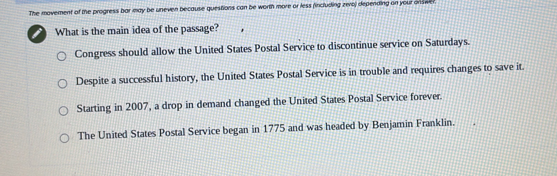 The movement of the progress bar may be uneven because questions can be worth more or less (including zero) depending on your answer.
What is the main idea of the passage?
Congress should allow the United States Postal Service to discontinue service on Saturdays.
Despite a successful history, the United States Postal Service is in trouble and requires changes to save it.
Starting in 2007, a drop in demand changed the United States Postal Service forever.
The United States Postal Service began in 1775 and was headed by Benjamin Franklin.